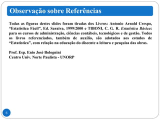 Todas as figuras destes slides foram tiradas dos Livros: Antonio Arnold Crespo, “Estatística Fácil”, Ed. Saraiva, 1999/2000 e TIBONI, C. G. R.  Estatística Básica : para os cursos de administração, ciências contábeis, tecnológicos e de gestão. Todos os livros referenciados, também de auxílio, são adotados aos estudos de “Estatística”, com relação na educação do discente a leitura e pesquisa das obras. Prof. Esp. Enio José Bolognini Centro Univ. Norte Paulista - UNORP 