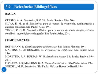 BÁSICA: CRESPO, A. A.  Estatística fácil .  São Paulo: Saraiva, 19--, 20--. SILVA, E. M. et al.  Estatística:  para os cursos de economia, administração e ciências contábeis.  São Paulo: Atlas, 19--. TIBONI, C. G. R.  Estatística Básica : para os cursos de administração, ciências contábeis, tecnológicos e de gestão. São Paulo: Atlas, 20--.   COMPLEMENTAR: HOFFMANN, R.  Estatística para economistas . São Paulo: Pioneira, 19--.  MARTINS, G. A; DONAIRE, D.  Princípios de estatística . São Paulo: Atlas, 19--. MORETTIN, P. A; BUSSAB, W. O.  Estatística básica . São Paulo: Saraiva, 19--, 20--.  FONSECA, J. S; MARTINS, G. A.  Curso de estatística .  São Paulo: Atlas, 19--.  SPIEGEL, M. R.  Estatística . São Paulo: Makron Books do Brasil, 19--. 