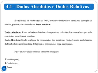 É o resultado da coleta direta da fonte, não sendo manipulados senão pela contagem ou medida, portanto, são chamados de  dados absolutos.  Dados Absolutos:   É um método enfadonho e inexpressivo, pois não têm como dizer que serão conclusões numéricas de imediato.  Dados Relativos:  Sendo resultante de comparações dos quocientes (razões), assim estabelecendo dados absolutos com finalidade de facilitar as comparações entre quantidades. Neste caso de dados relativos temos três situações: Percentagens; Coeficientes; Taxas. 