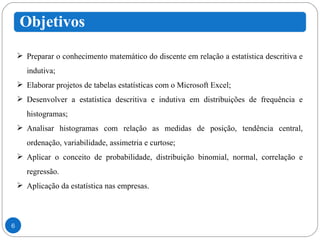 Preparar o conhecimento matemático do discente em relação a estatística descritiva e indutiva; Elaborar projetos de tabelas estatísticas com o Microsoft Excel; Desenvolver a estatística descritiva e indutiva em distribuições de frequência e histogramas; Analisar histogramas com relação as medidas de posição, tendência central, ordenação, variabilidade, assimetria e curtose; Aplicar o conceito de probabilidade, distribuição binomial, normal, correlação e regressão. Aplicação da estatística nas empresas.  