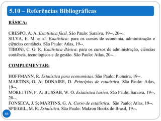 BÁSICA: CRESPO, A. A.  Estatística fácil .  São Paulo: Saraiva, 19--, 20--. SILVA, E. M. et al.  Estatística:  para os cursos de economia, administração e ciências contábeis.  São Paulo: Atlas, 19--. TIBONI, C. G. R.  Estatística Básica : para os cursos de administração, ciências contábeis, tecnológicos e de gestão. São Paulo: Atlas, 20--.   COMPLEMENTAR: HOFFMANN, R.  Estatística para economistas . São Paulo: Pioneira, 19--.  MARTINS, G. A; DONAIRE, D.  Princípios de estatística . São Paulo: Atlas, 19--. MORETTIN, P. A; BUSSAB, W. O.  Estatística básica . São Paulo: Saraiva, 19--, 20--.  FONSECA, J. S; MARTINS, G. A.  Curso de estatística .  São Paulo: Atlas, 19--.  SPIEGEL, M. R.  Estatística . São Paulo: Makron Books do Brasil, 19--. 