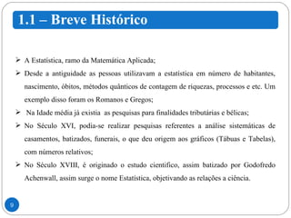 A Estatística, ramo da Matemática Aplicada; Desde a antiguidade as pessoas utilizavam a estatística em número de habitantes, nascimento, óbitos, métodos quânticos de contagem de riquezas, processos e etc. Um exemplo disso foram os Romanos e Gregos; Na Idade média já existia  as pesquisas para finalidades tributárias e bélicas; No Século XVI, podia-se realizar pesquisas referentes a análise sistemáticas de casamentos, batizados, funerais, o que deu origem aos gráficos (Tábuas e Tabelas), com números relativos; No Século XVIII, é originado o estudo cientifico, assim batizado por Godofredo Achenwall, assim surge o nome Estatística, objetivando as relações a ciência. 