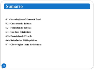 6.1 - Introdução ao Microsoft Excel 6.2 - Construindo Tabelas 6.3 - Formatando Tabelas 6.4 - Gráficos Estatísticos 6.5 - Exercícios de Fixação 6.6 - Referências Bibliográficas 6.7 - Observações sobre Referências 