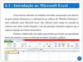 Umas técnicas utilizadas em trabalhar com dados armazenados com objetivo de gerar cálculos financeiros é a utilização de um software de “Planilhas Eletrônicas”, mais conhecido como Microsoft Excel. Este software muito antigo no mercado de software com várias versões lançadas, é um dos principais elementos surpresas que a empresa emprega seus futuros funcionários.  Portanto, é objetivando estes dados apresentados que faremos um aprendizado dentro da estatística comum na utilização de tabelas, fórmulas e gráficos.  