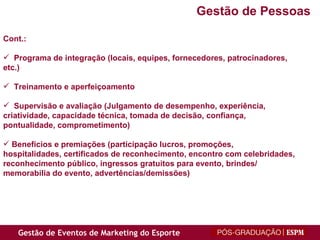 Cont.: Programa de integração (locais, equipes, fornecedores, patrocinadores,  etc.) Treinamento e aperfeiçoamento Supervisão e avaliação (Julgamento de desempenho, experiência, criatividade, capacidade técnica, tomada de decisão, confiança,  pontualidade, comprometimento) Benefícios e premiações (participação lucros, promoções,  hospitalidades, certificados de reconhecimento, encontro com celebridades,  reconhecimento público, ingressos gratuitos para evento, brindes/ memorabilia do evento, advertências/demissões) Gestão de Pessoas 