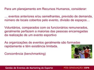 Para um planejamento em Recursos Humanos, considerar:  …  eventos anteriores e/ou semelhantes, previsão de demanda,  número de locais cobertos pelo evento, divisão de espaços… Voluntários, comparados com os funcionários remunerados, geralmente perfazem a maiorias das pessoas encarregadas  da realização de um evento esportivo As organizações de eventos geralmente são formadas  rapidamente e têm existência limitada. Concorrência (benchmarking) 