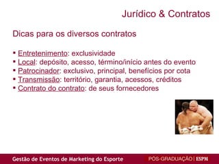 Dicas para os diversos contratos Entretenimento : exclusividade Local : depósito, acesso, término/início antes do evento Patrocinador : exclusivo, principal, benefícios por cota Transmissão : território, garantia, acessos, créditos Contrato do contrato : de seus fornecedores Jurídico & Contratos 