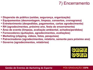 Dispersão de público (saídas, segurança, organização) Equipamentos (desmontagem, limpeza, consertos, cronograma) Entretenimento (despedidas, pagamentos, cartas agradecimento) RH (agradecimentos, próximo ano, festa de encerramento) Área de evento (limpeza, avaliação ambiental, achados/perdidos) Fornecedores (quitações, agradecimentos, avaliações) Marketing (clipping, vídeos, fotos, pesquisas) Patrocinadores (agradecimentos, relatório, semente para próximo ano) Governo (agradecimentos, relatórios) 7) Encerramento 