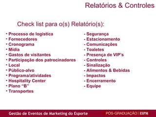 Processo de logística - Segurança Fornecedores - Estacionamento Cronograma - Comunicações Mídia - Toaletes Gastos de visitantes - Presença de VIP’s Participação dos patrocinadores - Controles Local - Sinalização Público-alvo - Alimentos & Bebidas Programa/atividades - Impactos Hospitality Center - Encerramento Plano “B” - Equipe Transportes Check list para o(s) Relatório(s):  Relatórios & Controles 