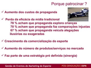 Aumento dos custos de propaganda Perda da eficácia da mídia tradicional 78 % acham que propaganda explora crianças 70 % acham que propaganda faz comparações injustas 67 % acham que propaganda veicula alegações ilusórias ou exageradas Crescimento da comercialização do esporte Aumento do número de produtos/serviços no mercado Faz parte de uma estratégia pré definida (sinergia) Porque patrocinar ? 