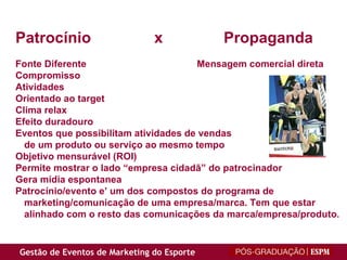 Patrocínio x Propaganda Fonte Diferente   Mensagem comercial direta Compromisso Atividades Orientado ao target Clima relax Efeito duradouro Eventos que possibilitam atividades de vendas de um produto ou serviço ao mesmo tempo Objetivo mensurável (ROI) Permite mostrar o lado “empresa cidadã” do patrocinador Gera mídia espontanea Patrocínio/evento e’ um dos compostos do programa de  marketing/comunicação de uma empresa/marca. Tem que estar  alinhado com o resto das comunicações da marca/empresa/produto . 