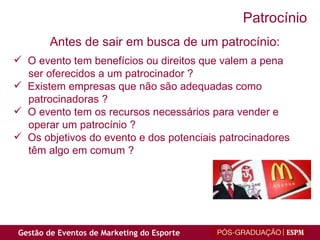 O evento tem benefícios ou direitos que valem a pena ser oferecidos a um patrocinador ? Existem empresas que não são adequadas como patrocinadoras ? O evento tem os recursos necessários para vender e operar um patrocínio ? Os objetivos do evento e dos potenciais patrocinadores têm algo em comum ? Antes de sair em busca de um patrocínio: Patrocínio 