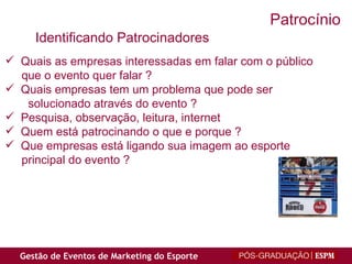 Quais as empresas interessadas em falar com o público que o evento quer falar ? Quais empresas tem um problema que pode ser  solucionado através do evento ? Pesquisa, observação, leitura, internet Quem está patrocinando o que e porque ? Que empresas está ligando sua imagem ao esporte principal do evento ? Identificando Patrocinadores Patrocínio 