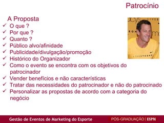 O que ? Por que ? Quanto ? Público alvo/afinidade Publicidade/divulgação/promoção Histórico do Organizador Como o evento se encontra com os objetivos do  patrocinador Vender benefícios e não características Tratar das necessidades do patrocinador e não do patrocinado Personalizar as propostas de acordo com a categoria do negócio A Proposta Patrocínio 