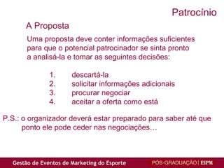 Uma proposta deve conter informações suficientes para que o potencial patrocinador se sinta pronto a analisá-la e tomar as seguintes decisões: descartá-la solicitar informações adicionais procurar negociar aceitar a oferta como está P.S.: o organizador deverá estar preparado para saber até que  ponto ele pode ceder nas negociações… A Proposta Patrocínio 