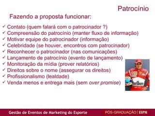 Contato (quem falará com o patrocinador ?) Compreensão do patrocínio (manter fluxo de informação) Motivar equipe do patrocinador (informação) Celebridade (se houver, encontros com patrocinador) Reconhecer o patrocinador (nas comunicações) Lançamento de patrocínio (evento de lançamento) Monitoração da mídia (prover relatórios) Direitos sobre o nome (assegurar os direitos) Profissionalismo (lealdade) Venda menos e entrega mais (sem  over promise ) Fazendo a proposta funcionar:  Patrocínio 