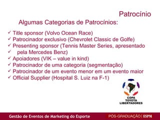 Title sponsor (Volvo Ocean Race) Patrocinador exclusivo (Chevrolet Classic de Golfe) Presenting sponsor (Tennis Master Series, apresentado pela Mercedes Benz) Apoiadores (VIK – value in kind) Patrocinador de uma categoria (segmentação) Patrocinador de um evento menor em um evento maior Official Supplier (Hospital S. Luiz na F-1) Algumas Categorias de Patrocínios: Patrocínio 