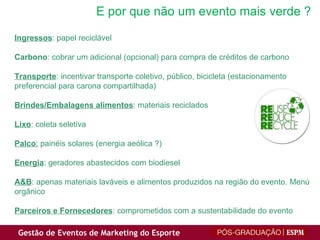 E por que não um evento mais verde ? Ingressos : papel reciclável Carbono : cobrar um adicional (opcional) para compra de créditos de carbono Transporte : incentivar transporte coletivo, público, bicicleta (estacionamento preferencial para carona compartilhada) Brindes/Embalagens alimentos : materiais reciclados Lixo : coleta seletiva Palco :  painéis solares (energia aeólica ?) Energia : geradores abastecidos com biodiesel A&B : apenas materiais laváveis e alimentos produzidos na região do evento. Menú orgânico Parceiros e Fornecedores : comprometidos com a sustentabilidade do evento 