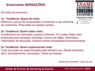 Encerrando SENSAÇÕES: Os ciclos do consumo: 1a.  Tendência: Quero ter mais :  Melhorar o que já foi conquistado e incorporar o que está fora  do orçamento. Para todas as classes sociais; 2a. Tendência: Quero saber mais: Investimento em educação, acesso à internet, TV a cabo. Estar mais preparado para conseguir emprego. Cursos de inglês, informática. Valorização da educação. Classes menos privilegiadas financeiramente. 3a. Tendência: Quero experimentar mais: Tudo que pode ser experimentado pela primeira vez. Desde alimentos até e, principalmente, sensações. Todas as classes. Revista Exame 28/07/2010 – matéria de capa 