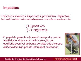 Impactos Todos os eventos esportivos produzem impactos:  (impressão ou efeito muito fortes  deixados  por certa ação ou acontecimento)  ( + ) positivos  ( - )  negativos O papel de gerentes de eventos esportivos é de  avaliá-los e alcançar a melhor solução de  equilíbrio possível do ponto de vista dos diversos  stakeholders  (grupos de interesse) envolvidos 