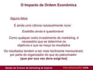 O Impacto de Ordem Econômica É ainda uma ciência razoavelmente nova Exatidão ainda é questionável Como qualquer outro investimento de marketing, é necessário que se determine os objetivos e que se meça os resultados Os resultados tendem a ser mais facilmente mensuráveis por parte do organizador do que do patrocinador (que por sua vez deve exigi-los) Alguns fatos : 