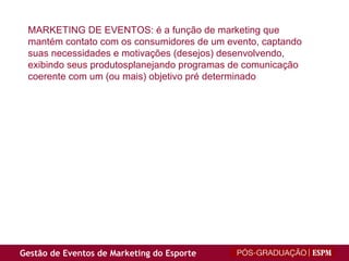 MARKETING DE EVENTOS: é a função de marketing que mantém contato com os consumidores de um evento, captando suas necessidades e motivações (desejos) desenvolvendo, exibindo seus produtosplanejando programas de comunicação coerente com um (ou mais) objetivo pré determinado 