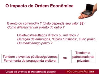 O Impacto de Ordem Econômica Evento ou commodity ? (disto depende seu valor $$) Como diferenciar um evento do outro ? Objetivos/resultados diretos ou indiretos ? Geração de empregos, “lucros turísticos”, curto prazo  Ou médio/longo prazo ? Tendem a  patrocinadores privados Tendem a eventos públicos/governos Ferramenta de propaganda eleitoral ou 