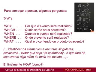 Para começar a pensar, algumas perguntas: 5 W´s WHY  . . . .  Por que o evento será realizado? WHICH . . .  Quais serão seus parceiros? WHEN  . . .  Quando o evento será realizado? WHERE  . .  Onde o evento será realizado? WHAT . . . .  Qual é o conteúdo ou produto do evento? (... identificar os elementos e recursos singulares, exclusivos - evitar que seja um commodity - o que fará do seu evento algo além de mais um evento ...).. E, finalmente HOW (como?) 