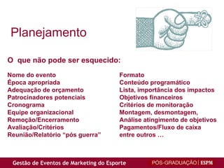 Planejamento O  que não pode ser esquecido: Nome do evento Formato Época apropriada Conteúdo programático Adequação de orçamento    Lista, importância dos impactos Patrocinadores potenciais Objetivos financeiros Cronograma Critérios de monitoração Equipe organizacional    Montagem, desmontagem, Remoção/Encerramento Análise atingimento de objetivos Avaliação/Critérios   Pagamentos/Fluxo de caixa Reunião/Relatório “pós guerra” entre outros … 