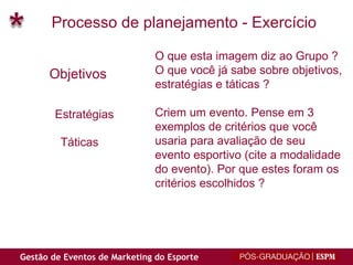 Processo de planejamento - Exercício Objetivos Estratégias Táticas O que esta imagem diz ao Grupo ? O que você já sabe sobre objetivos, estratégias e táticas ? Criem um evento. Pense em 3 exemplos de critérios que você usaria para avaliação de seu evento esportivo (cite a modalidade  do evento). Por que estes foram os critérios escolhidos ? 