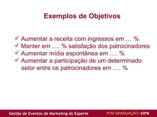 Exemplos de Objetivos Aumentar a receita com ingressos em … % Manter em …. % satisfação dos patrocinadores Aumentar mídia espontânea em …. % Aumentar a participação de um determinado setor entre os patrocinadores em …. % 