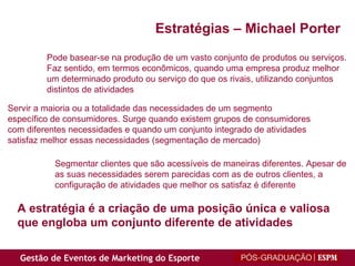 Pode basear-se na produção de um vasto conjunto de produtos ou serviços. Faz sentido, em termos econômicos, quando uma empresa produz melhor um determinado produto ou serviço do que os rivais, utilizando conjuntos distintos de atividades Servir a maioria ou a totalidade das necessidades de um segmento específico de consumidores. Surge quando existem grupos de consumidores com diferentes necessidades e quando um conjunto integrado de atividades satisfaz melhor essas necessidades (segmentação de mercado) Segmentar clientes que são acessíveis de maneiras diferentes. Apesar de as suas necessidades serem parecidas com as de outros clientes, a configuração de atividades que melhor os satisfaz é diferente A estratégia é a criação de uma posição única e valiosa que engloba um conjunto diferente de atividades Estratégias – Michael Porter 