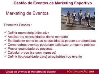 Marketing de Eventos Primeiros Passos : Definir mercado/público alvo Analisar as necessidades deste mercado Estabelecer como estas necessidades podem ser atendidas Como outros eventos poderiam satisfazer o mesmo público Prever quantidade de pessoas Calcular preço (se com ingresso) Definir tipo/qualidade da(s) atração(ões) do evento Gestão de Eventos de Marketing Esportivo 
