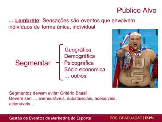 Público Alvo   Geográfica   Demográfica   Psicográfica   Sócio economica   …  outros Segmentos devem evitar Critério Brasil.  Devem ser: … mensuráveis, substanciais, acessíveis,  acionáveis … …  Lembrete : Sensações são eventos que envolvem  indivíduos de forma única, individual Segmentar 