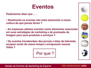 Poderíamos dizer que . . . Atualmente os eventos são mais essenciais à nossa cultura do que jamais foram ? As empresas adotam eventos como elementos essenciais em suas estratégias de marketing e de promoção de Imagem para seus produtos e serviços ? Os eventos transbordam dos jornais e telas de televisão, ocupam muito do nosso tempo e enriquecem nossas Vidas ? Eventos Por que ?       