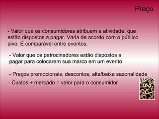 - Valor que os consumidores atribuem a atividade, que estão dispostos a pagar. Varia de acordo com o público alvo. É comparável entre eventos. - Valor que os patrocinadores estão dispostos a  pagar para colocarem sua marca em um evento - Preços promocionais, descontos, alta/baixa sazonalidade - Custos + mercado = valor para o consumidor Preço 