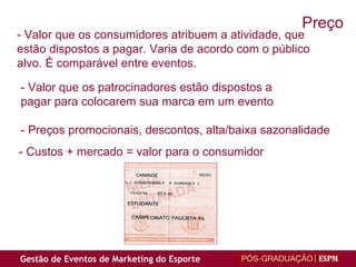 - Valor que os consumidores atribuem a atividade, que estão dispostos a pagar. Varia de acordo com o público alvo. É comparável entre eventos. - Valor que os patrocinadores estão dispostos a  pagar para colocarem sua marca em um evento - Preços promocionais, descontos, alta/baixa sazonalidade - Custos + mercado = valor para o consumidor Preço 