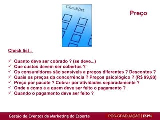 Check list :  Quanto deve ser cobrado ? (se deve...) Que custos devem ser cobertos ? Os consumidores são sensíveis a preços diferentes ? Descontos ? Quais os preços da concorrência ? Preços psicológico ? (R$ 99,90) Preço por pacote ? Cobrar por atividades separadamente ? Onde e como e a quem deve ser feito o pagamento ? Quando o pagamento deve ser feito ? Preço 