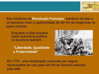 Sob influência da Revolução Francesa, membros da elite e
os escravos viram a oportunidade de dar fim às exigências do
pacto colonial.
Enquanto a elite buscava
maior autonomia política,
os escravos queriam:
“Liberdade, Igualdade
e Fraternidade”
Em 1791, uma mobilização composta por negros
escravizados se uniu para dar fim ao domínio exercido
pela elite.
 