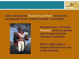 Sob a liderança de Toussaint Louverture os escravos
conseguiram tomar a colônia e abolir a escravidão.
Enquanto isso, na França,
Napoleão envia um grande
exército para derrubar
Toussaint Louverture.
Ele foi, então preso e
acabou falecendo em uma
prisão francesa.
 