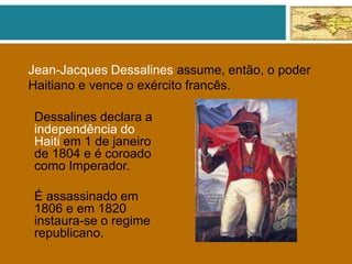Jean-Jacques Dessalines assume, então, o poder
Haitiano e vence o exército francês.
Dessalines declara a
independência do
Haiti em 1 de janeiro
de 1804 e é coroado
como Imperador.
É assassinado em
1806 e em 1820
instaura-se o regime
republicano.
 
