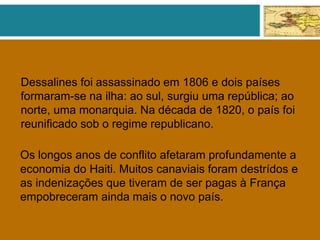 Dessalines foi assassinado em 1806 e dois países
formaram-se na ilha: ao sul, surgiu uma república; ao
norte, uma monarquia. Na década de 1820, o país foi
reunificado sob o regime republicano.
Os longos anos de conflito afetaram profundamente a
economia do Haiti. Muitos canaviais foram destrídos e
as indenizações que tiveram de ser pagas à França
empobreceram ainda mais o novo país.
 