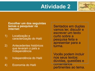 Escolher um dos seguintes
temas e pesquisar na
internet:
1) Localização e
caracterização do Haiti
2) Antecedentes históricos
que levaram o país a
Independência
3) Independência do Haiti
4) Economia do Haiti
Sentados em duplas
vamos ler, discutir e
escrever um texto
curto sobre a
pesquisa feita e
apresentar para a
turma.
Vocês podem incluir
nos seus textos:
dúvidas, questões e
comentários
pertinentes ao tema.
Atividade 2
 