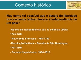 Mas como foi possível que o desejo de liberdade
dos escravos tenham levado à independência de
um país?
-Guerra de Independência das 13 colônias (EUA):
1775-1783
- Revolução Francesa: 1789-1799
-Revolução Haitiana – Revolta de São Domingos:
1791-1804
- Período Napoleônico: 1804-1815
Contexto histórico
 