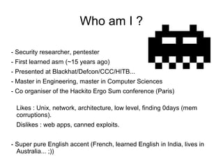 Who am I ?

- Security researcher, pentester
- First learned asm (~15 years ago)
- Presented at Blackhat/Defcon/CCC/HITB.....