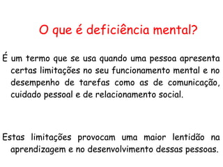 É um termo que se usa quando uma pessoa apresenta certas limitações no seu funcionamento mental e no desempenho de tarefas como as de comunicação, cuidado pessoal e de relacionamento social.  Estas limitações provocam uma maior lentidão na aprendizagem e no desenvolvimento dessas pessoas. O que é deficiência mental? 