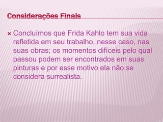  Concluímos que Frida Kahlo tem sua vida 
refletida em seu trabalho, nesse caso, nas 
suas obras; os momentos difíceis pelo qual 
passou podem ser encontrados em suas 
pinturas e por esse motivo ela não se 
considera surrealista. 
 