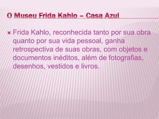  Frida Kahlo, reconhecida tanto por sua obra 
quanto por sua vida pessoal, ganha 
retrospectiva de suas obras, com objetos e 
documentos inéditos, além de fotografias, 
desenhos, vestidos e livros. 
 