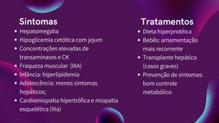 Sintomas
Hepatomegalia
Hipoglicemia cetótica com jejum
Concentrações elevadas de
transaminases e CK
Fraqueza muscular (IIIA)
Infância: hiperlipidemia
Adolescência: menos sintomas
hepáticos;
Cardiomiopatia hipertrófica e miopatia
esquelética (IIIa)
Tratamentos
Dieta hiperprotéica
Bebês: amamentação
mais recorrente
Transplante hepático
(casos graves)
Prevenção de sintomas:
bom controle
metabólico
 