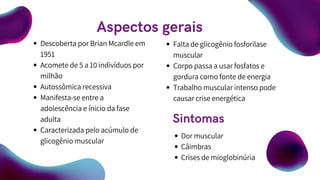 Descoberta por Brian Mcardle em
1951
Acomete de 5 a 10 indivíduos por
milhão
Autossômica recessiva
Manifesta-se entre a
adolescência e ínicio da fase
adulta
Caracterizada pelo acúmulo de
glicogênio muscular
Falta de glicogênio fosforilase
muscular
Corpo passa a usar fosfatos e
gordura como fonte de energia
Trabalho muscular intenso pode
causar crise energética
Aspectos gerais
Sintomas
Dor muscular
Câimbras
Crises de mioglobinúria
 